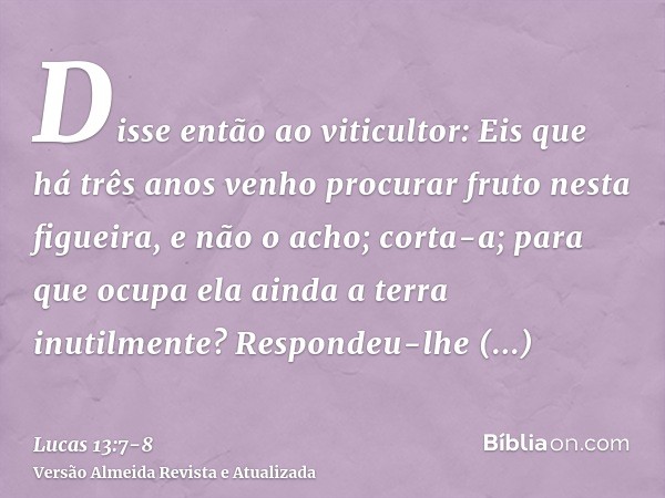 Disse então ao viticultor: Eis que há três anos venho procurar fruto nesta figueira, e não o acho; corta-a; para que ocupa ela ainda a terra inutilmente?Respond