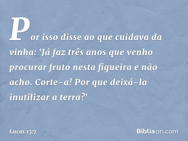 Por isso disse ao que cuidava da vinha: 'Já faz três anos que venho procurar fruto nesta figueira e não acho. Corte-a! Por que deixá-la inutilizar a terra?' -- 