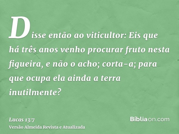 Disse então ao viticultor: Eis que há três anos venho procurar fruto nesta figueira, e não o acho; corta-a; para que ocupa ela ainda a terra inutilmente?