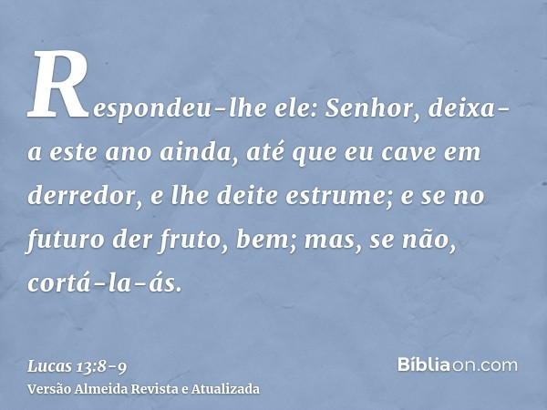 Respondeu-lhe ele: Senhor, deixa-a este ano ainda, até que eu cave em derredor, e lhe deite estrume;e se no futuro der fruto, bem; mas, se não, cortá-la-ás.