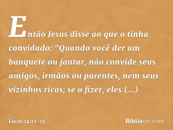 Então Jesus disse ao que o tinha convidado: "Quando você der um banquete ou jantar, não convide seus amigos, irmãos ou parentes, nem seus vizinhos ricos; se o f