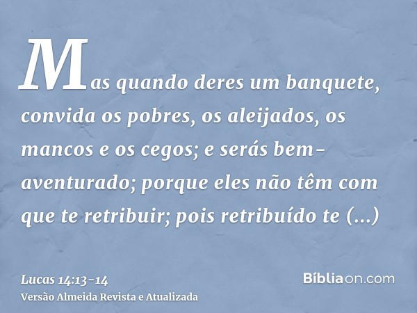 Mas quando deres um banquete, convida os pobres, os aleijados, os mancos e os cegos;e serás bem-aventurado; porque eles não têm com que te retribuir; pois retri