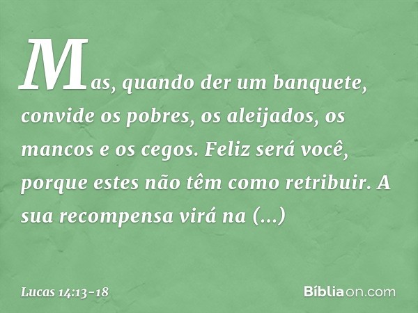 Mas, quando der um banquete, convide os pobres, os aleijados, os mancos e os cegos. Feliz será você, porque estes não têm como retribuir. A sua recompensa virá 