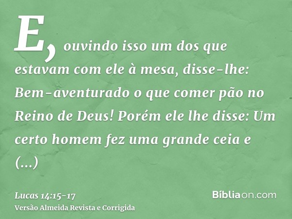 E, ouvindo isso um dos que estavam com ele à mesa, disse-lhe: Bem-aventurado o que comer pão no Reino de Deus!Porém ele lhe disse: Um certo homem fez uma grande