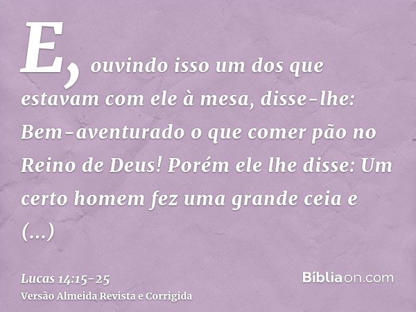 E, ouvindo isso um dos que estavam com ele à mesa, disse-lhe: Bem-aventurado o que comer pão no Reino de Deus!Porém ele lhe disse: Um certo homem fez uma grande