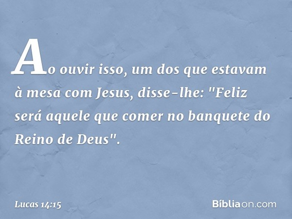 Ao ouvir isso, um dos que estavam à mesa com Jesus, disse-lhe: "Feliz será aquele que comer no banquete do Reino de Deus". -- Lucas 14:15