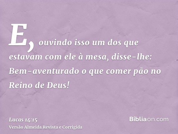 E, ouvindo isso um dos que estavam com ele à mesa, disse-lhe: Bem-aventurado o que comer pão no Reino de Deus!
