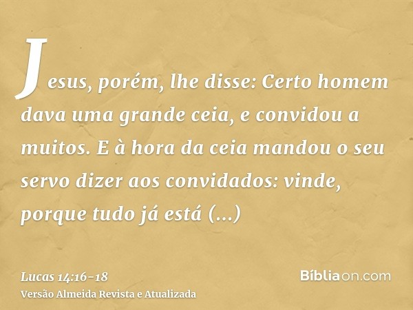 Jesus, porém, lhe disse: Certo homem dava uma grande ceia, e convidou a muitos.E à hora da ceia mandou o seu servo dizer aos convidados: vinde, porque tudo já e