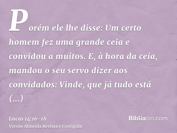 Porém ele lhe disse: Um certo homem fez uma grande ceia e convidou a muitos.E, à hora da ceia, mandou o seu servo dizer aos convidados: Vinde, que já tudo está 