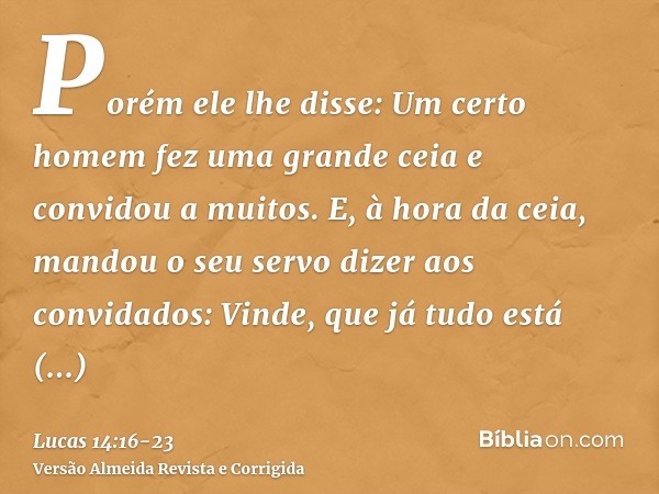 Porém ele lhe disse: Um certo homem fez uma grande ceia e convidou a muitos.E, à hora da ceia, mandou o seu servo dizer aos convidados: Vinde, que já tudo está 