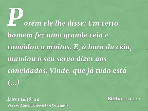 Porém ele lhe disse: Um certo homem fez uma grande ceia e convidou a muitos.E, à hora da ceia, mandou o seu servo dizer aos convidados: Vinde, que já tudo está 