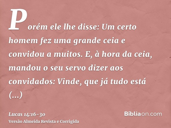 Porém ele lhe disse: Um certo homem fez uma grande ceia e convidou a muitos.E, à hora da ceia, mandou o seu servo dizer aos convidados: Vinde, que já tudo está 