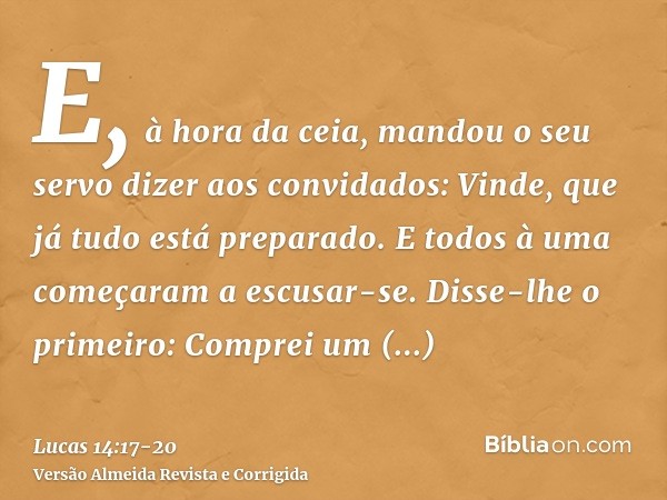 E, à hora da ceia, mandou o seu servo dizer aos convidados: Vinde, que já tudo está preparado.E todos à uma começaram a escusar-se. Disse-lhe o primeiro: Compre