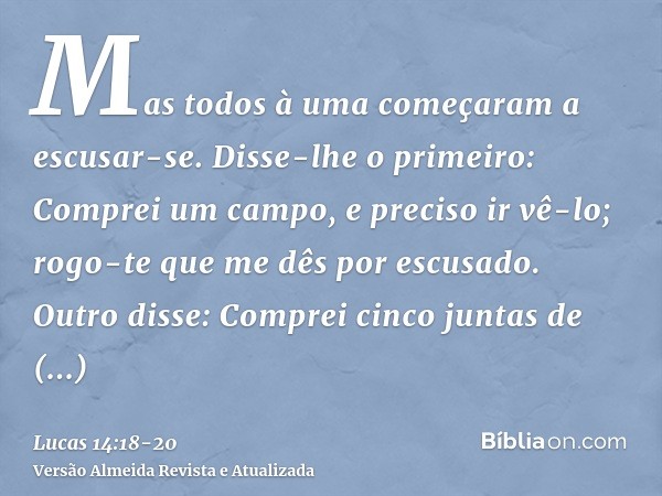 Mas todos à uma começaram a escusar-se. Disse-lhe o primeiro: Comprei um campo, e preciso ir vê-lo; rogo-te que me dês por escusado.Outro disse: Comprei cinco j