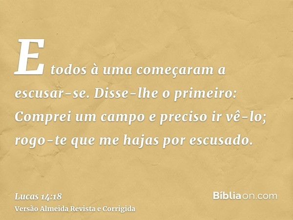 E todos à uma começaram a escusar-se. Disse-lhe o primeiro: Comprei um campo e preciso ir vê-lo; rogo-te que me hajas por escusado.