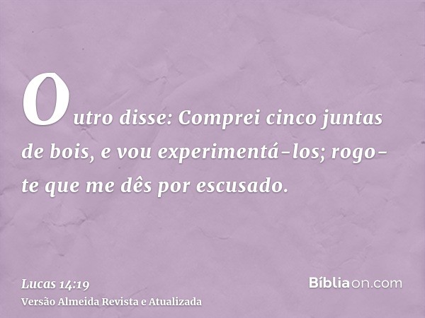 Outro disse: Comprei cinco juntas de bois, e vou experimentá-los; rogo-te que me dês por escusado.