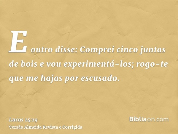 E outro disse: Comprei cinco juntas de bois e vou experimentá-los; rogo-te que me hajas por escusado.
