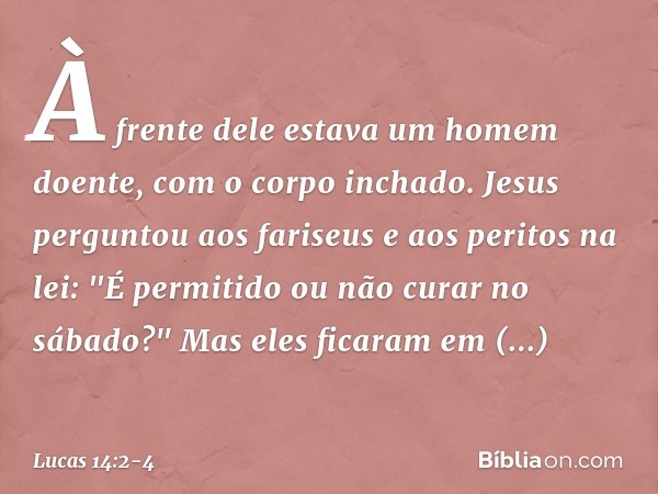 À frente dele estava um homem doente, com o corpo inchado. Jesus perguntou aos fariseus e aos peritos na lei: "É permitido ou não curar no sábado?" Mas eles fic