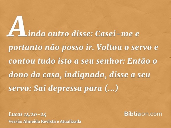 Ainda outro disse: Casei-me e portanto não posso ir.Voltou o servo e contou tudo isto a seu senhor: Então o dono da casa, indignado, disse a seu servo: Sai depr