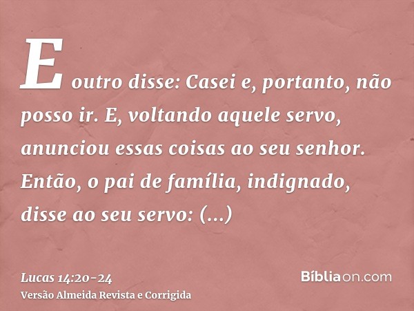 E outro disse: Casei e, portanto, não posso ir.E, voltando aquele servo, anunciou essas coisas ao seu senhor. Então, o pai de família, indignado, disse ao seu s