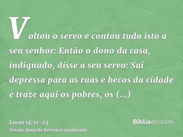 Voltou o servo e contou tudo isto a seu senhor: Então o dono da casa, indignado, disse a seu servo: Sai depressa para as ruas e becos da cidade e traze aqui os