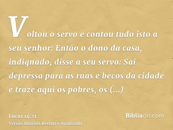 Voltou o servo e contou tudo isto a seu senhor: Então o dono da casa, indignado, disse a seu servo: Sai depressa para as ruas e becos da cidade e traze aqui os 