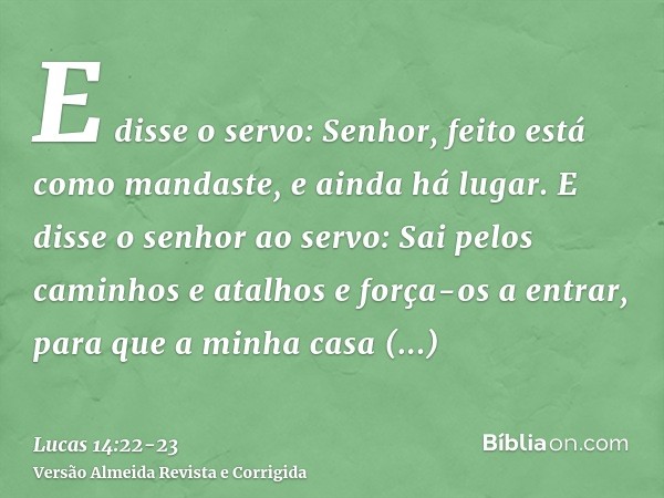 E disse o servo: Senhor, feito está como mandaste, e ainda há lugar.E disse o senhor ao servo: Sai pelos caminhos e atalhos e força-os a entrar, para que a minh