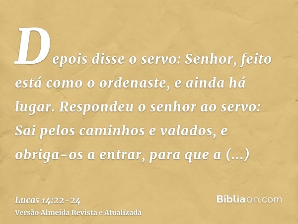 Depois disse o servo: Senhor, feito está como o ordenaste, e ainda há lugar.Respondeu o senhor ao servo: Sai pelos caminhos e valados, e obriga-os a entrar, par