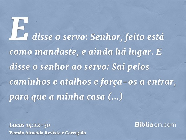 E disse o servo: Senhor, feito está como mandaste, e ainda há lugar.E disse o senhor ao servo: Sai pelos caminhos e atalhos e força-os a entrar, para que a minh