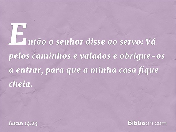 "Então o senhor disse ao servo: 'Vá pelos caminhos e valados e obrigue-os a entrar, para que a minha casa fique cheia. -- Lucas 14:23