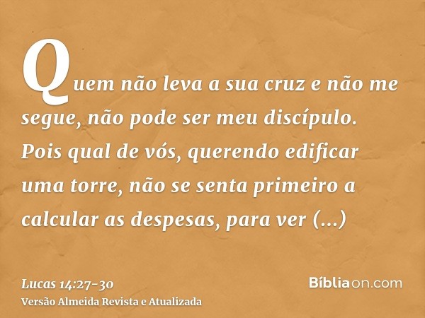 Quem não leva a sua cruz e não me segue, não pode ser meu discípulo.Pois qual de vós, querendo edificar uma torre, não se senta primeiro a calcular as despesas,