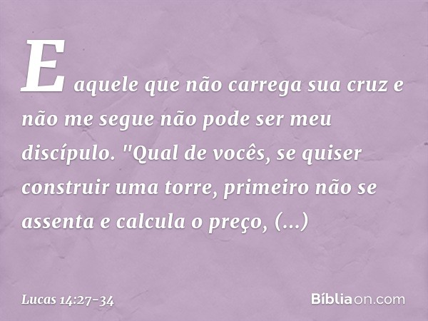 E aquele que não carrega sua cruz e não me segue não pode ser meu discípulo. "Qual de vocês, se quiser construir uma torre, primeiro não se assenta e calcula o 