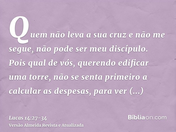 Quem não leva a sua cruz e não me segue, não pode ser meu discípulo.Pois qual de vós, querendo edificar uma torre, não se senta primeiro a calcular as despesas,