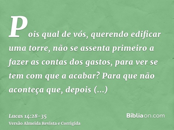 Pois qual de vós, querendo edificar uma torre, não se assenta primeiro a fazer as contas dos gastos, para ver se tem com que a acabar?Para que não aconteça que,