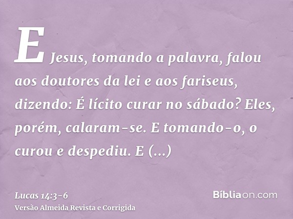 E Jesus, tomando a palavra, falou aos doutores da lei e aos fariseus, dizendo: É lícito curar no sábado?Eles, porém, calaram-se. E tomando-o, o curou e despediu