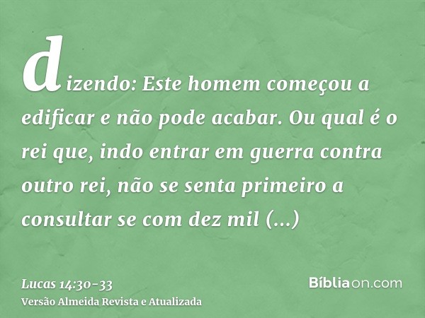 dizendo: Este homem começou a edificar e não pode acabar.Ou qual é o rei que, indo entrar em guerra contra outro rei, não se senta primeiro a consultar se com d