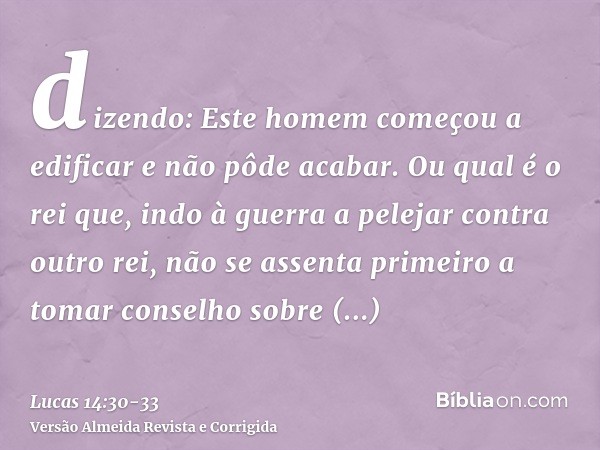 dizendo: Este homem começou a edificar e não pôde acabar.Ou qual é o rei que, indo à guerra a pelejar contra outro rei, não se assenta primeiro a tomar conselho