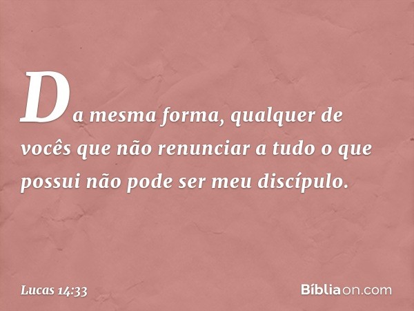 Da mesma forma, qualquer de vocês que não renunciar a tudo o que possui não pode ser meu discípulo. -- Lucas 14:33