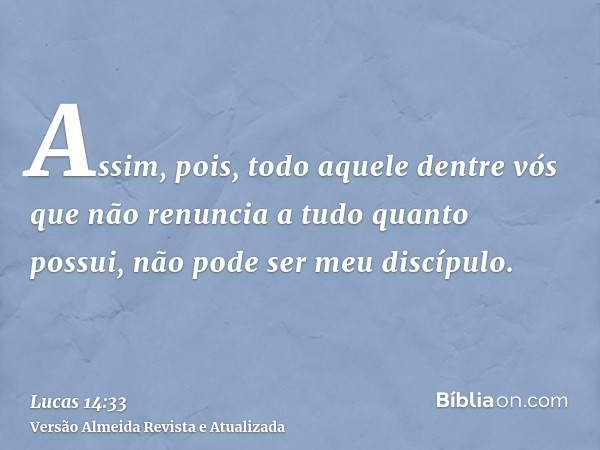 Assim, pois, todo aquele dentre vós que não renuncia a tudo quanto possui, não pode ser meu discípulo.