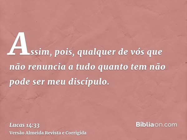 Assim, pois, qualquer de vós que não renuncia a tudo quanto tem não pode ser meu discípulo.