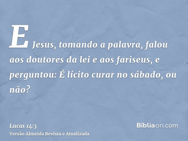 E Jesus, tomando a palavra, falou aos doutores da lei e aos fariseus, e perguntou: É lícito curar no sábado, ou não?