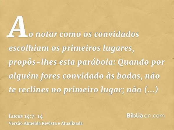 Ao notar como os convidados escolhiam os primeiros lugares, propôs-lhes esta parábola:Quando por alguém fores convidado às bodas, não te reclines no primeiro lu