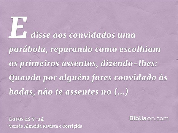 E disse aos convidados uma parábola, reparando como escolhiam os primeiros assentos, dizendo-lhes:Quando por alguém fores convidado às bodas, não te assentes no