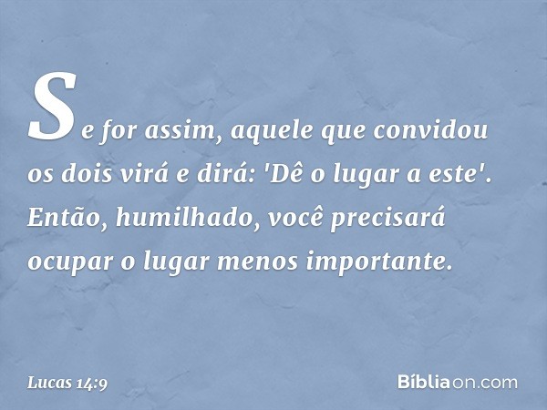 Se for assim, aquele que convidou os dois virá e dirá: 'Dê o lugar a este'. Então, humilhado, você precisará ocupar o lugar menos importante. -- Lucas 14:9