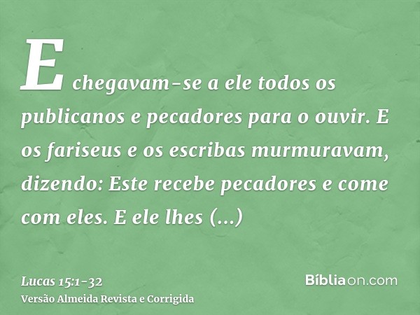 E chegavam-se a ele todos os publicanos e pecadores para o ouvir.E os fariseus e os escribas murmuravam, dizendo: Este recebe pecadores e come com eles.E ele lh