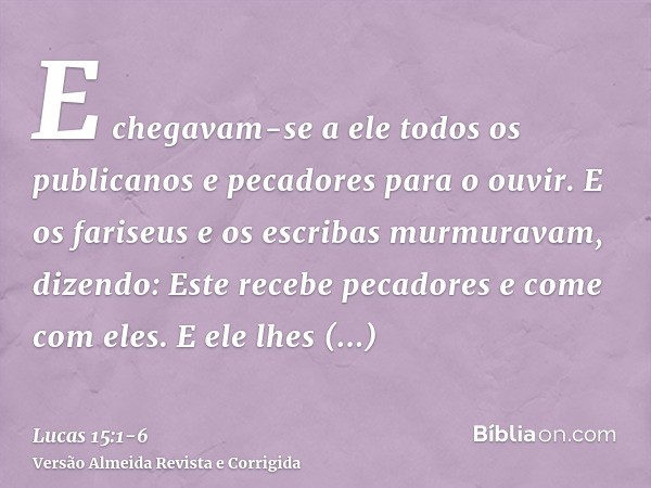 E chegavam-se a ele todos os publicanos e pecadores para o ouvir.E os fariseus e os escribas murmuravam, dizendo: Este recebe pecadores e come com eles.E ele lh