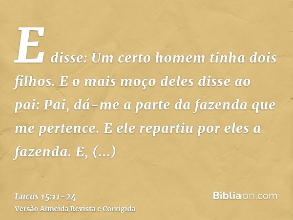 E disse: Um certo homem tinha dois filhos.E o mais moço deles disse ao pai: Pai, dá-me a parte da fazenda que me pertence. E ele repartiu por eles a fazenda.E, 