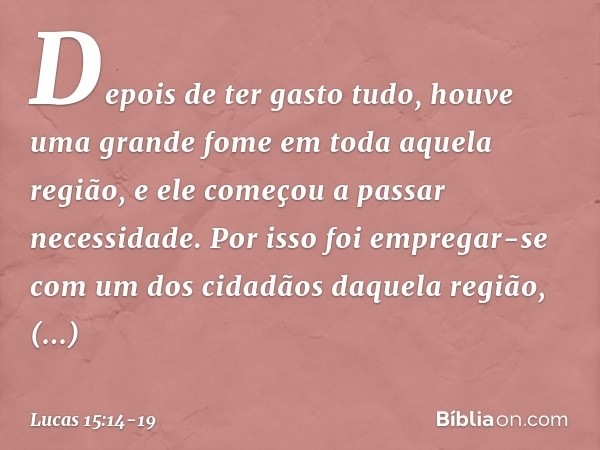 Depois de ter gasto tudo, houve uma grande fome em toda aquela região, e ele começou a passar necessidade. Por isso foi empregar-se com um dos cidadãos daquela 