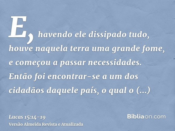 E, havendo ele dissipado tudo, houve naquela terra uma grande fome, e começou a passar necessidades.Então foi encontrar-se a um dos cidadãos daquele país, o qua