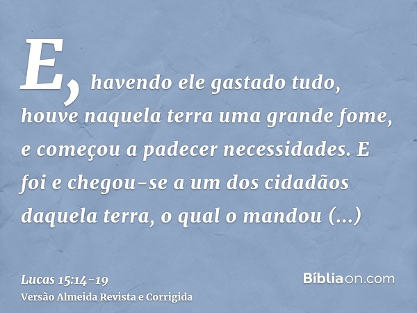 E, havendo ele gastado tudo, houve naquela terra uma grande fome, e começou a padecer necessidades.E foi e chegou-se a um dos cidadãos daquela terra, o qual o m